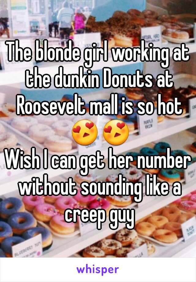 The blonde girl working at the dunkin Donuts at Roosevelt mall is so hot 😍😍
Wish I can get her number without sounding like a creep guy