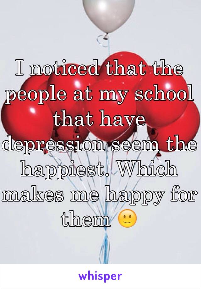I noticed that the people at my school that have depression seem the happiest. Which makes me happy for them 🙂