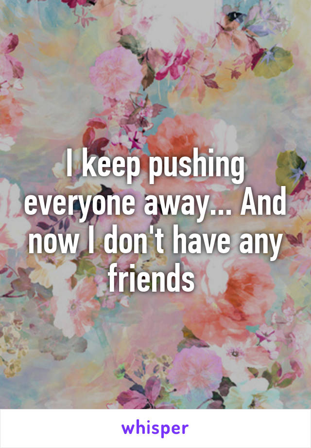 I keep pushing everyone away... And now I don't have any friends 