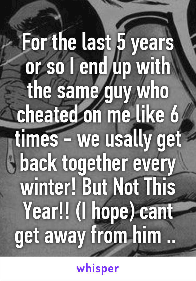 For the last 5 years or so I end up with the same guy who cheated on me like 6 times - we usally get back together every winter! But Not This Year!! (I hope) cant get away from him .. 