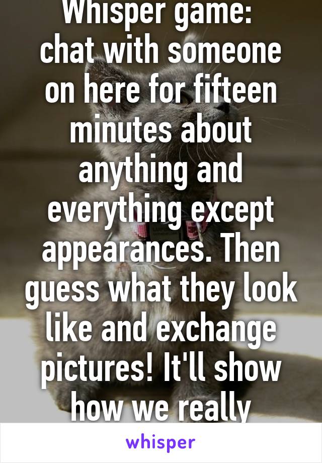 Whisper game: 
chat with someone on here for fifteen minutes about anything and everything except appearances. Then guess what they look like and exchange pictures! It'll show how we really perceive people. 