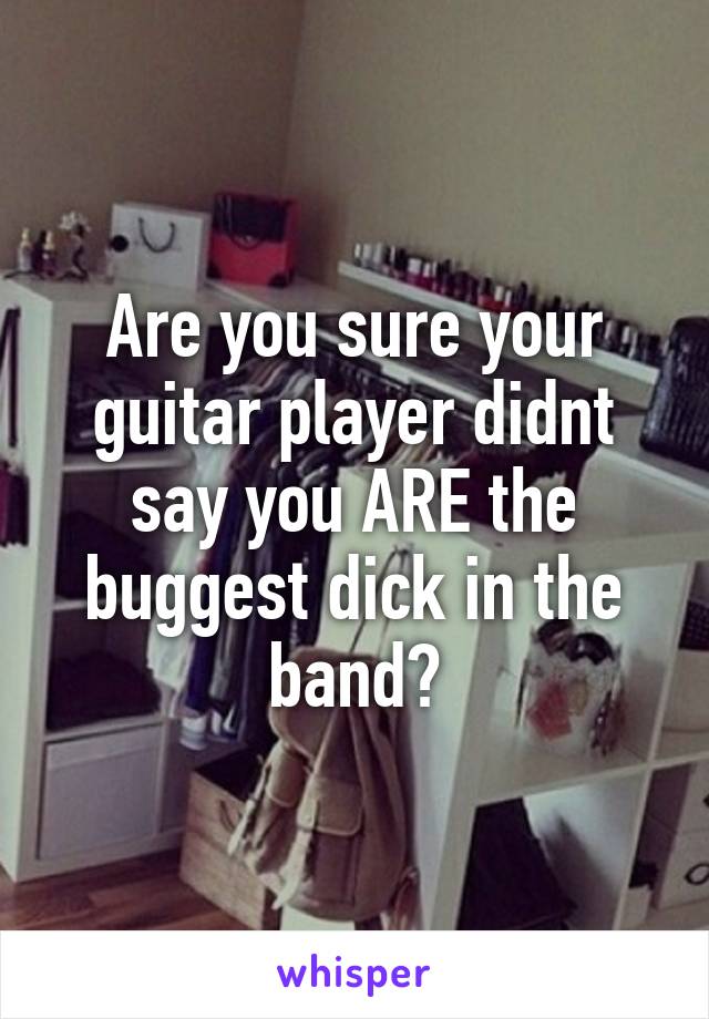 Are you sure your guitar player didnt say you ARE the buggest dick in the band?