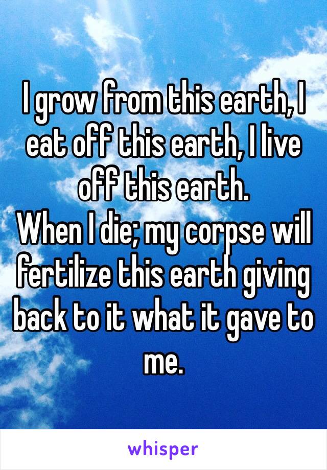I grow from this earth, I eat off this earth, I live off this earth.
When I die; my corpse will fertilize this earth giving back to it what it gave to me. 