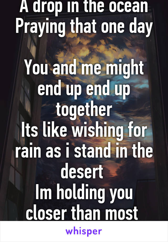A drop in the ocean
Praying that one day 
You and me might end up end up together
Its like wishing for rain as i stand in the desert 
Im holding you closer than most 
You are my Heaven