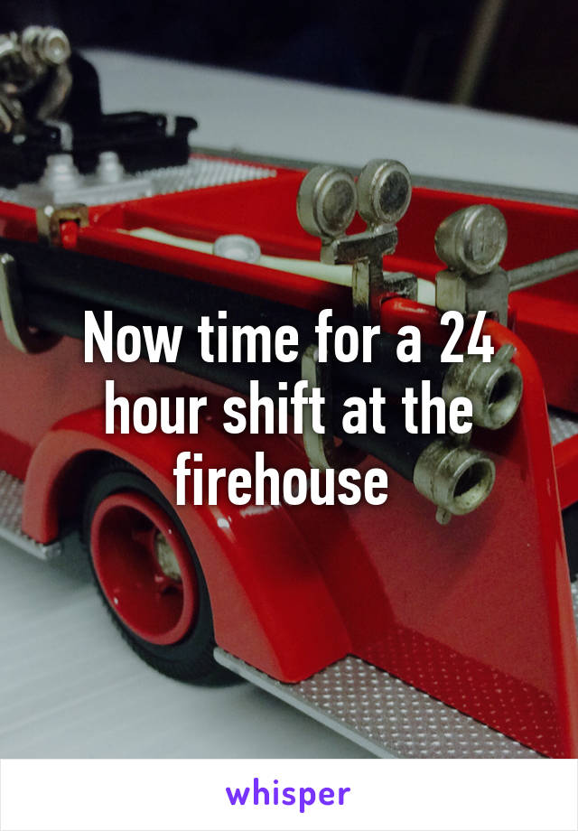 Now time for a 24 hour shift at the firehouse 