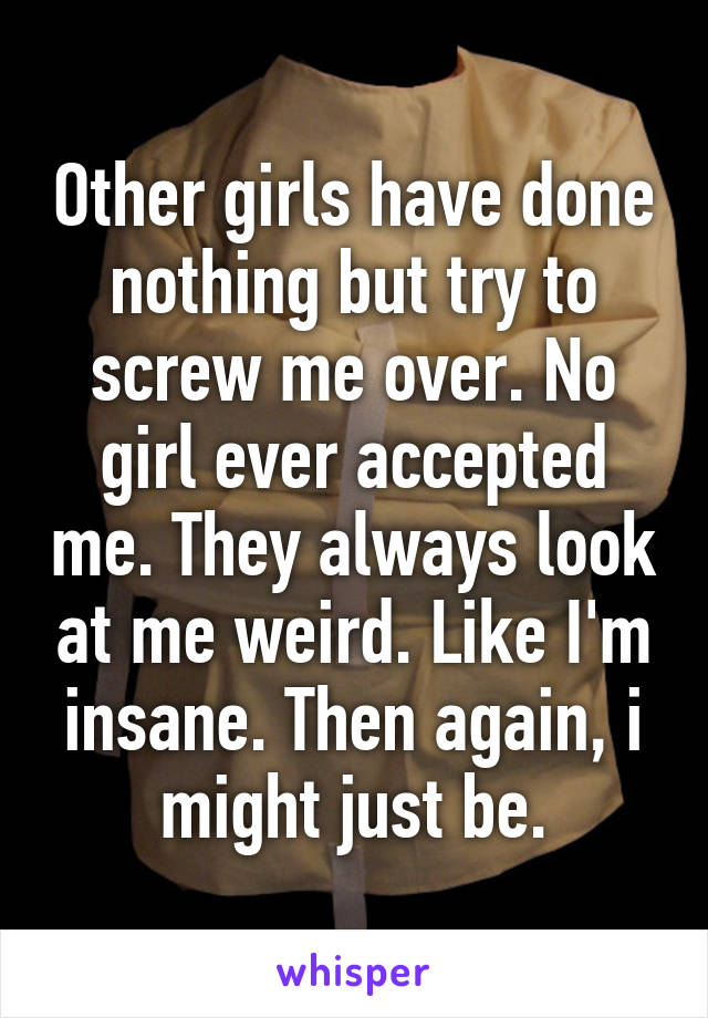 Other girls have done nothing but try to screw me over. No girl ever accepted me. They always look at me weird. Like I'm insane. Then again, i might just be.