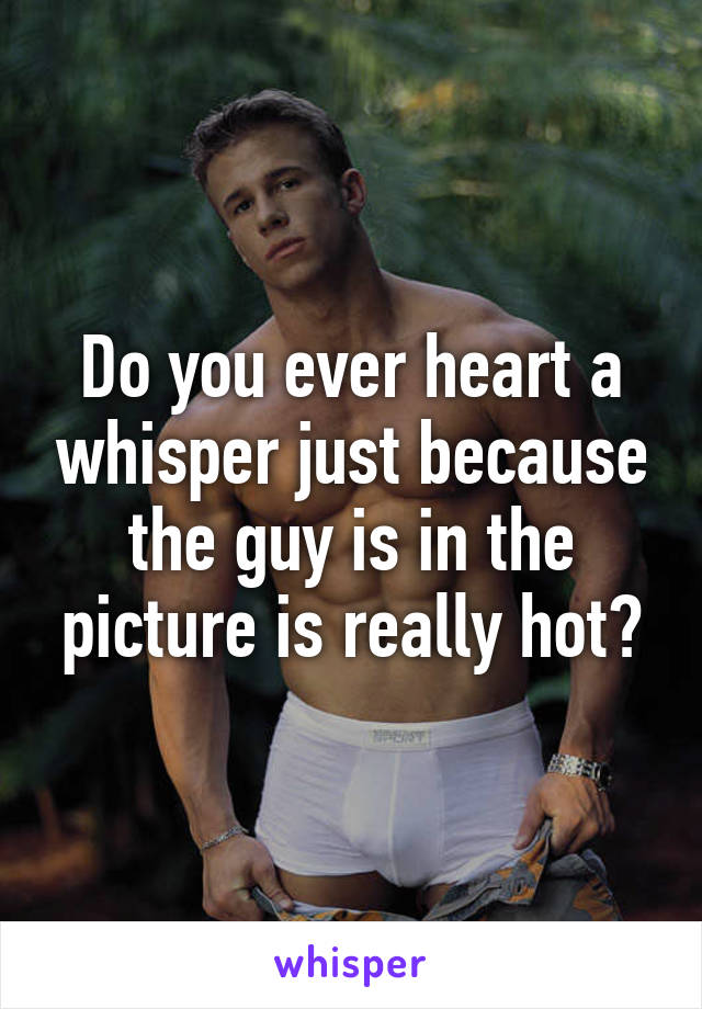 Do you ever heart a whisper just because the guy is in the picture is really hot?