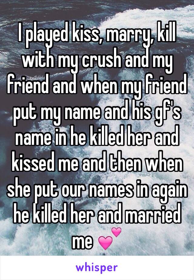 I played kiss, marry, kill with my crush and my friend and when my friend put my name and his gf's name in he killed her and kissed me and then when she put our names in again he killed her and married me 💕