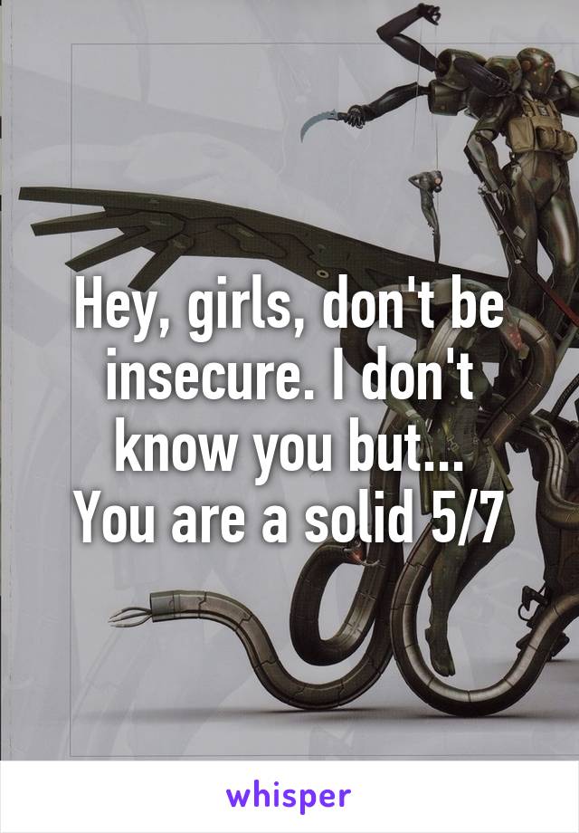 Hey, girls, don't be insecure. I don't know you but...
You are a solid 5/7