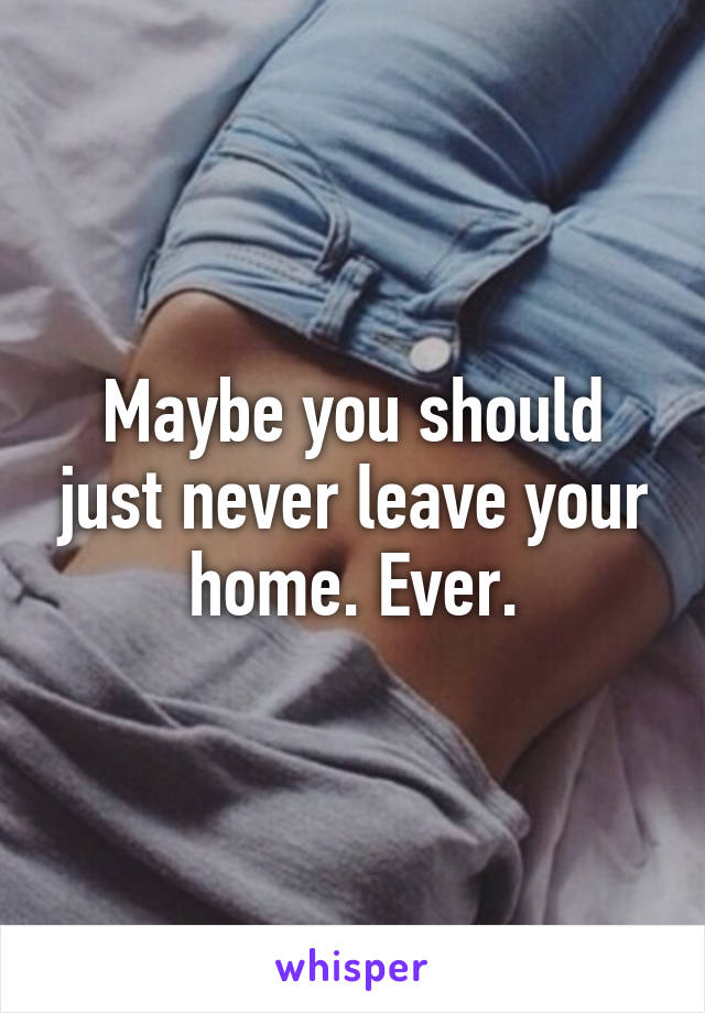 Maybe you should just never leave your home. Ever.