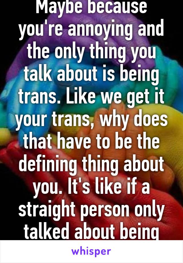 Maybe because you're annoying and the only thing you talk about is being trans. Like we get it your trans, why does that have to be the defining thing about you. It's like if a straight person only talked about being straight 