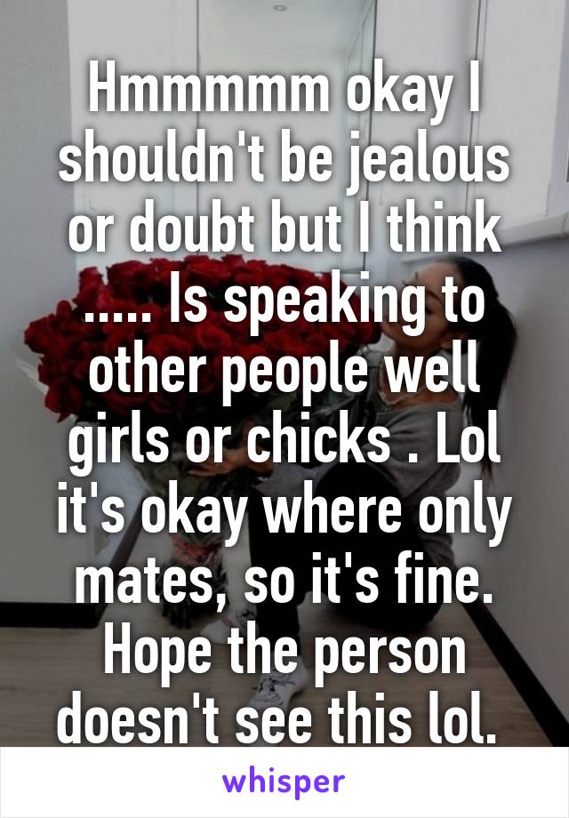 Hmmmmm okay I shouldn't be jealous or doubt but I think ..... Is speaking to other people well girls or chicks . Lol it's okay where only mates, so it's fine. Hope the person doesn't see this lol. 