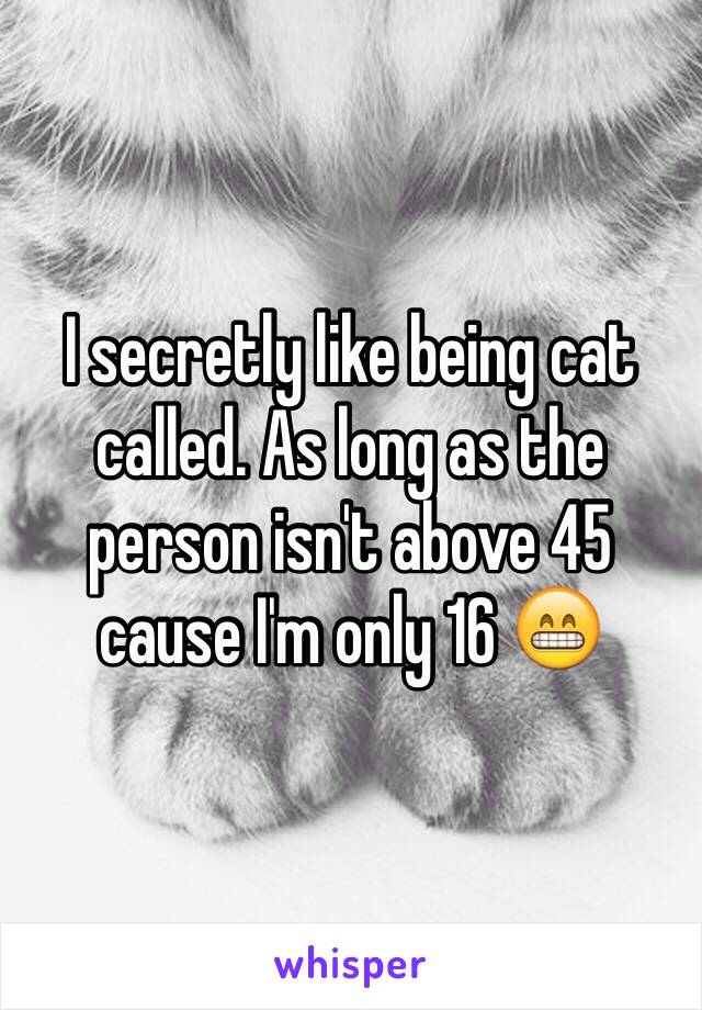 I secretly like being cat called. As long as the person isn't above 45 cause I'm only 16 😁
