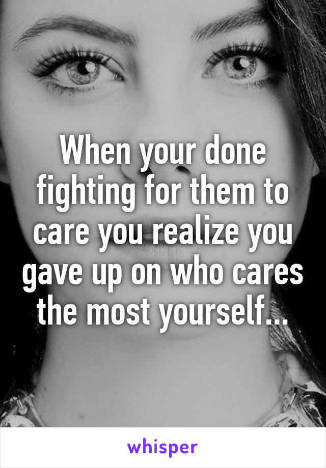 When your done fighting for them to care you realize you gave up on who cares the most yourself...