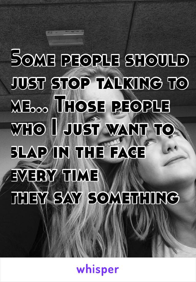Some people should
 just stop talking to 
me... Those people 
who I just want to 
slap in the face 
every time
 they say something 