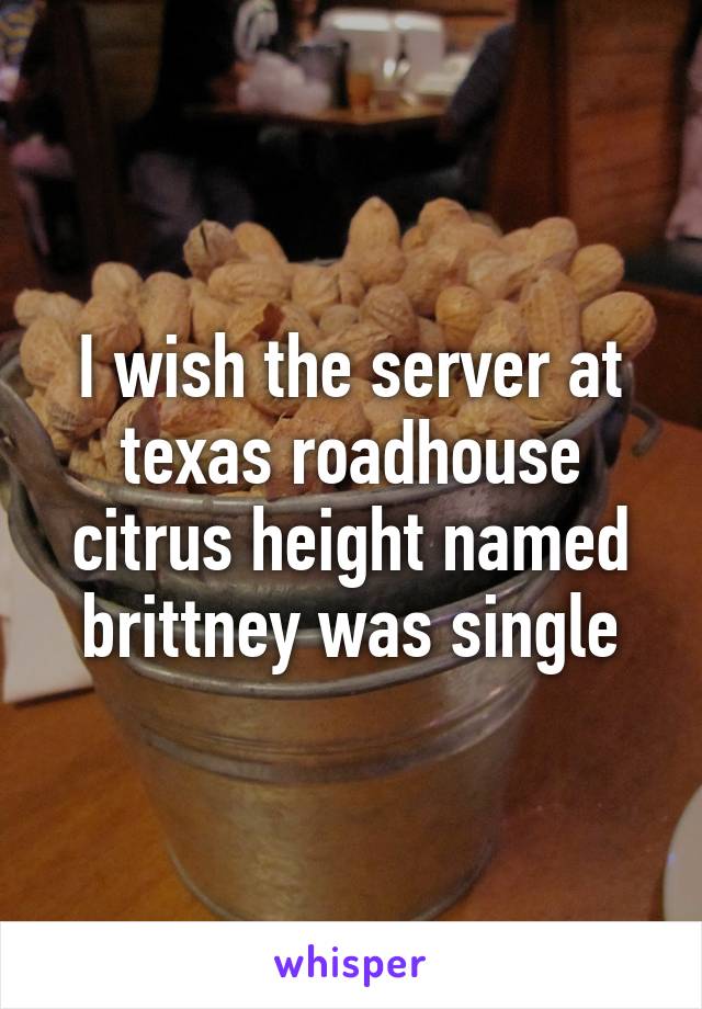 I wish the server at texas roadhouse citrus height named brittney was single