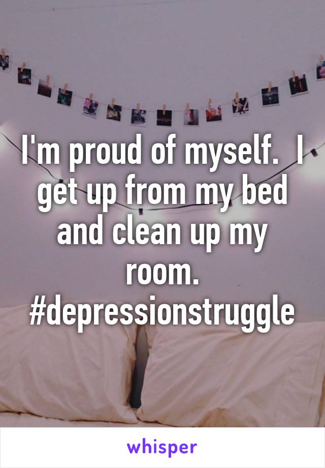 I'm proud of myself.  I get up from my bed and clean up my room.
#depressionstruggle