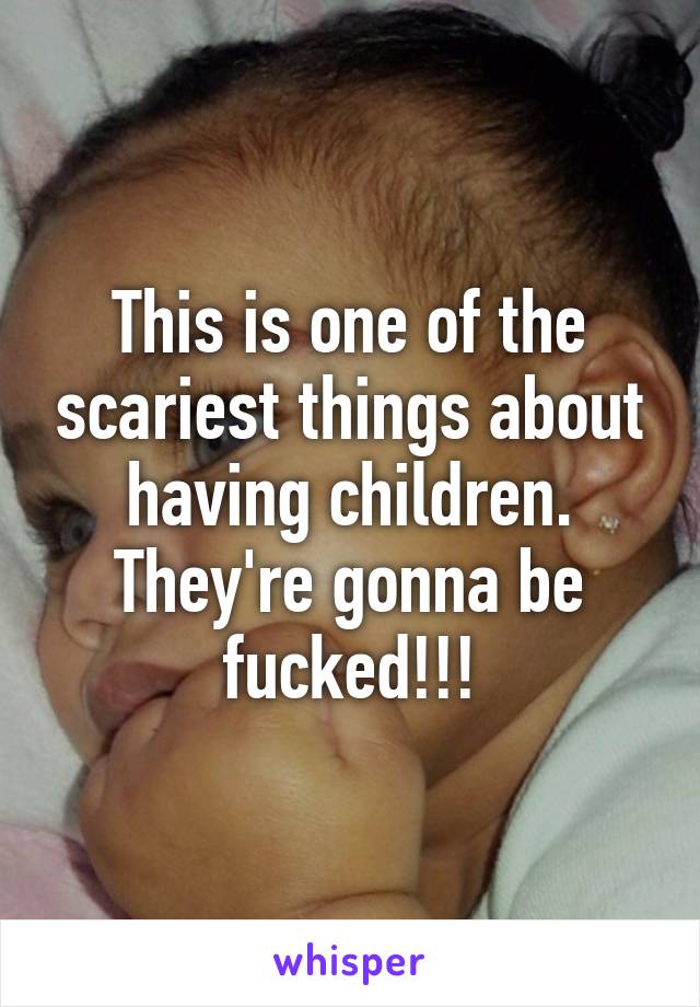 This is one of the scariest things about having children. They're gonna be fucked!!!