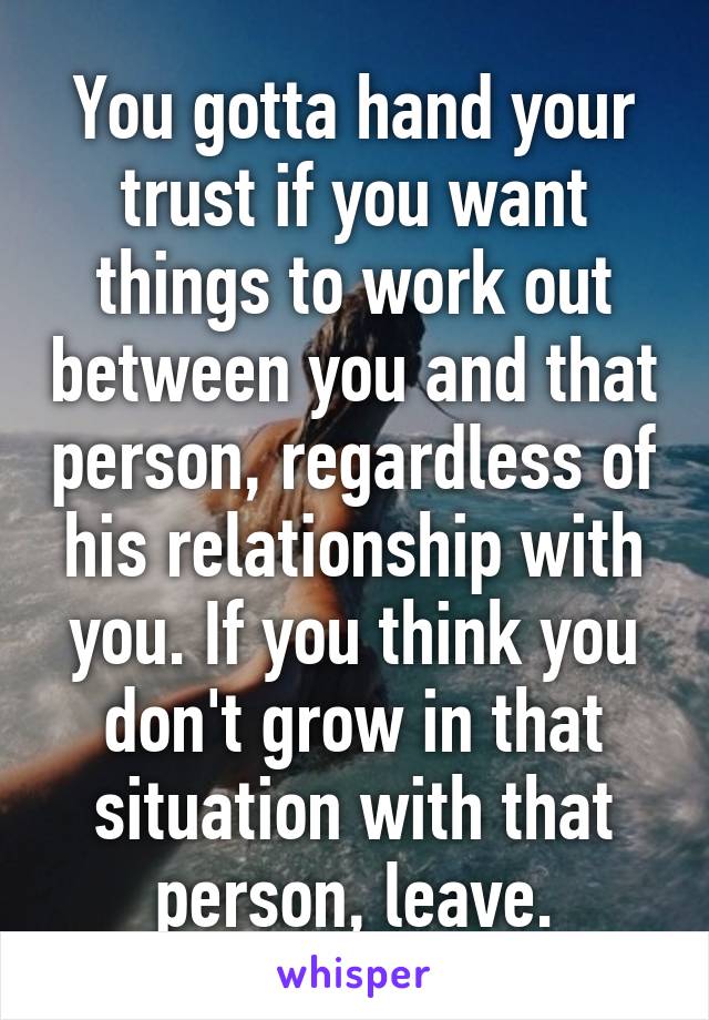 You gotta hand your trust if you want things to work out between you and that person, regardless of his relationship with you. If you think you don't grow in that situation with that person, leave.