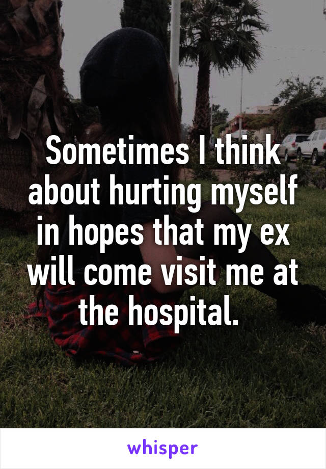 Sometimes I think about hurting myself in hopes that my ex will come visit me at the hospital. 