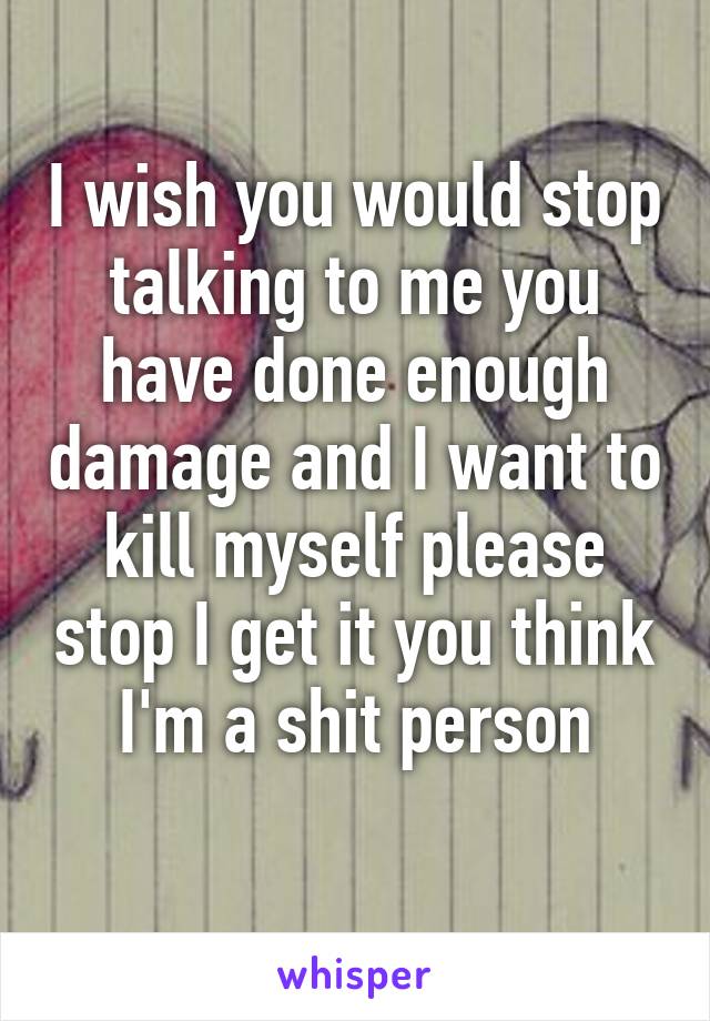 I wish you would stop talking to me you have done enough damage and I want to kill myself please stop I get it you think I'm a shit person
 