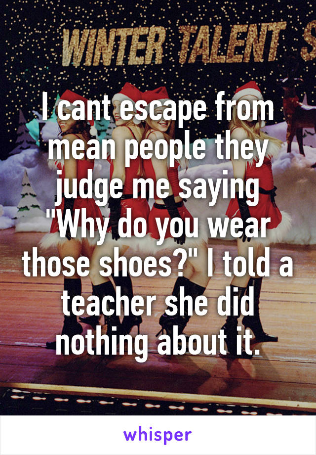 I cant escape from mean people they judge me saying "Why do you wear those shoes?" I told a teacher she did nothing about it.