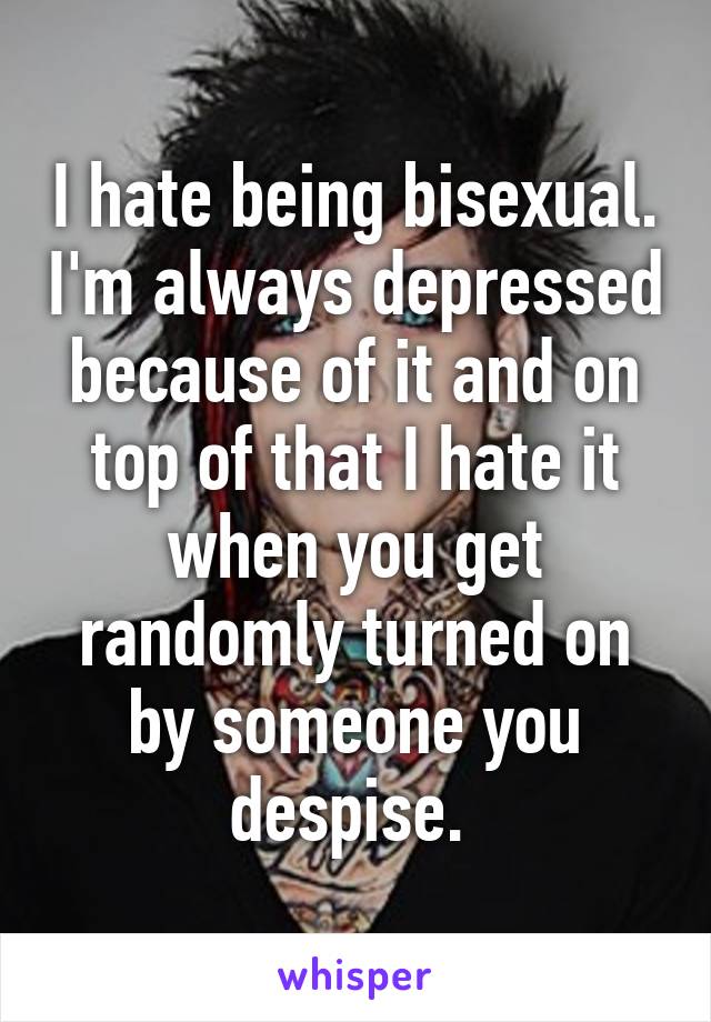 I hate being bisexual. I'm always depressed because of it and on top of that I hate it when you get randomly turned on by someone you despise. 