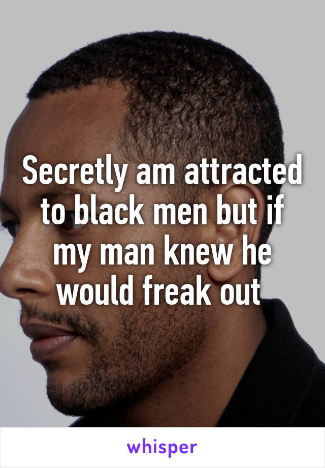 Secretly am attracted to black men but if my man knew he would freak out 