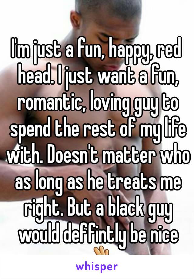 I'm just a fun, happy, red head. I just want a fun, romantic, loving guy to spend the rest of my life with. Doesn't matter who as long as he treats me right. But a black guy would deffintly be nice 👌