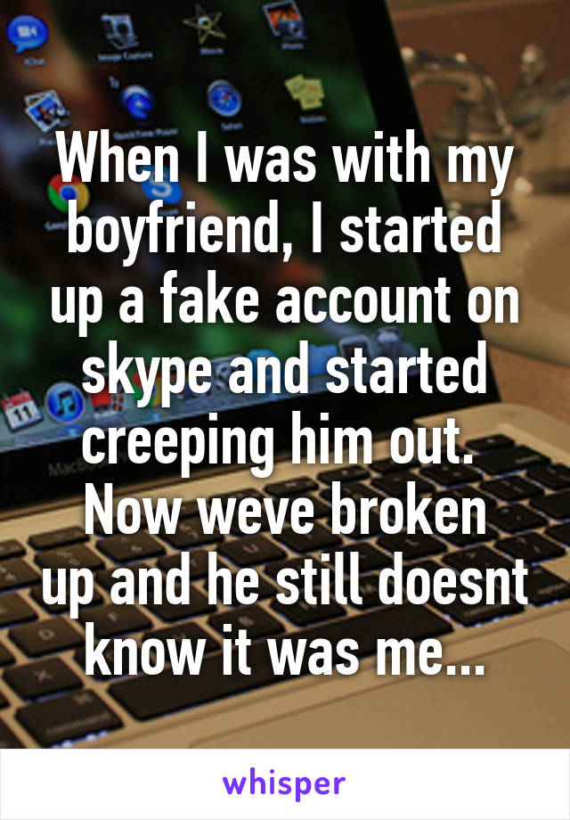 When I was with my boyfriend, I started up a fake account on skype and started creeping him out. 
Now weve broken up and he still doesnt know it was me...