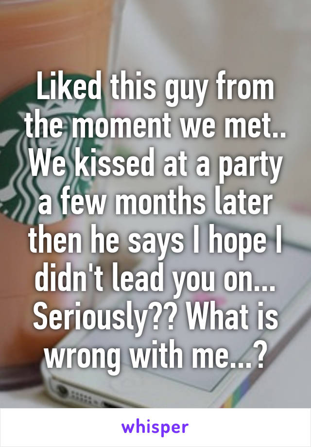 Liked this guy from the moment we met.. We kissed at a party a few months later then he says I hope I didn't lead you on... Seriously?? What is wrong with me...?