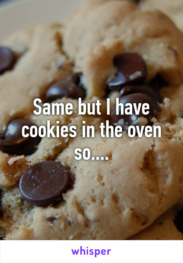 Same but I have cookies in the oven so....