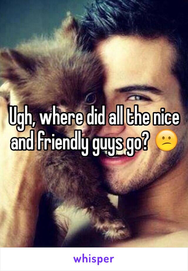 Ugh, where did all the nice and friendly guys go? 😕