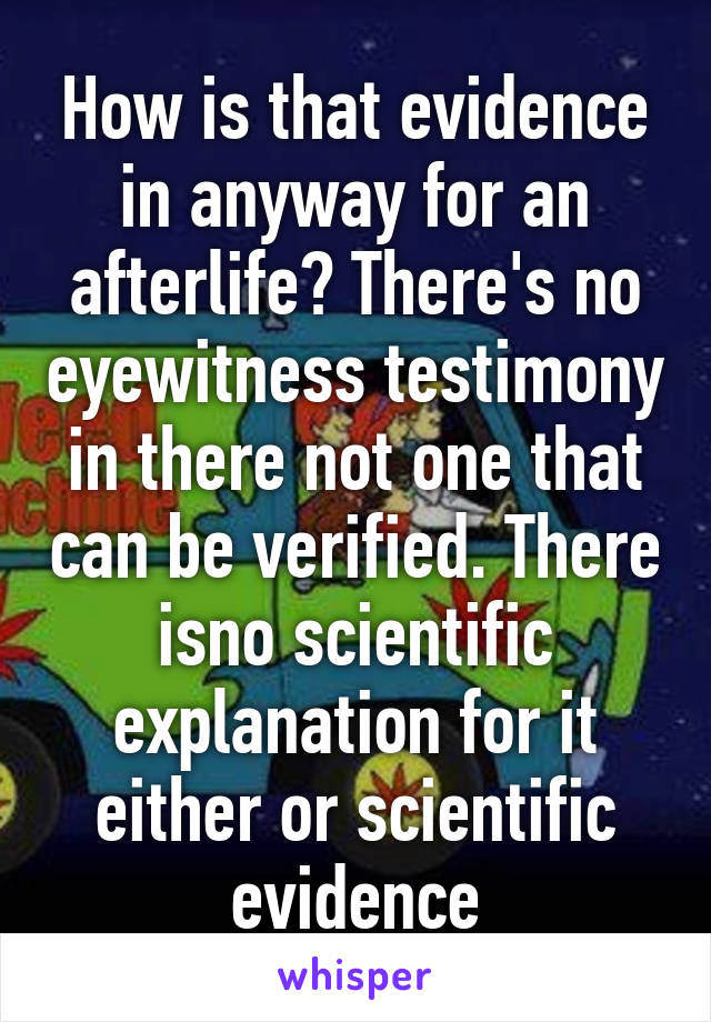 How is that evidence in anyway for an afterlife? There's no eyewitness testimony in there not one that can be verified. There isno scientific explanation for it either or scientific evidence