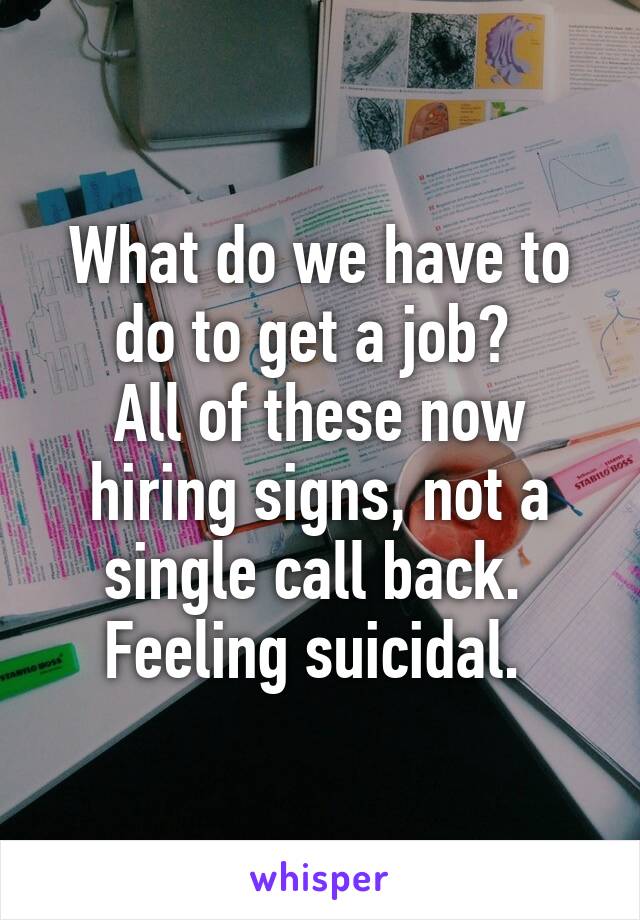 What do we have to do to get a job? 
All of these now hiring signs, not a single call back. 
Feeling suicidal. 