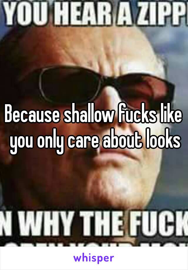 Because shallow fucks like you only care about looks