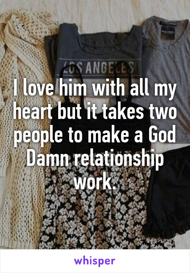I love him with all my heart but it takes two people to make a God Damn relationship work.