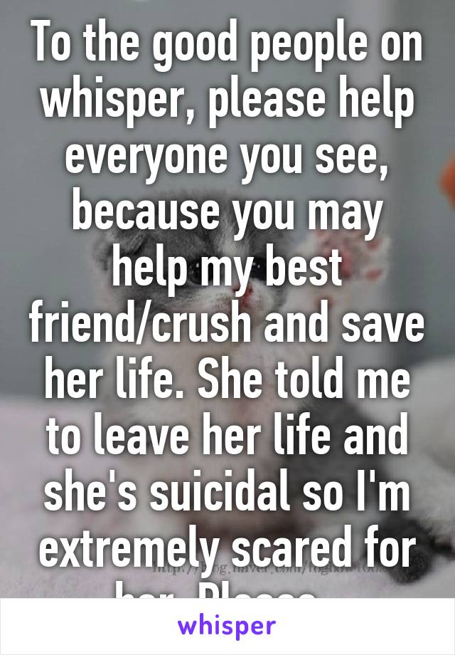 To the good people on whisper, please help everyone you see, because you may help my best friend/crush and save her life. She told me to leave her life and she's suicidal so I'm extremely scared for her. Please. 