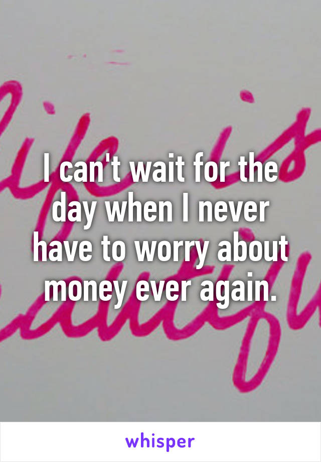 I can't wait for the day when I never have to worry about money ever again.