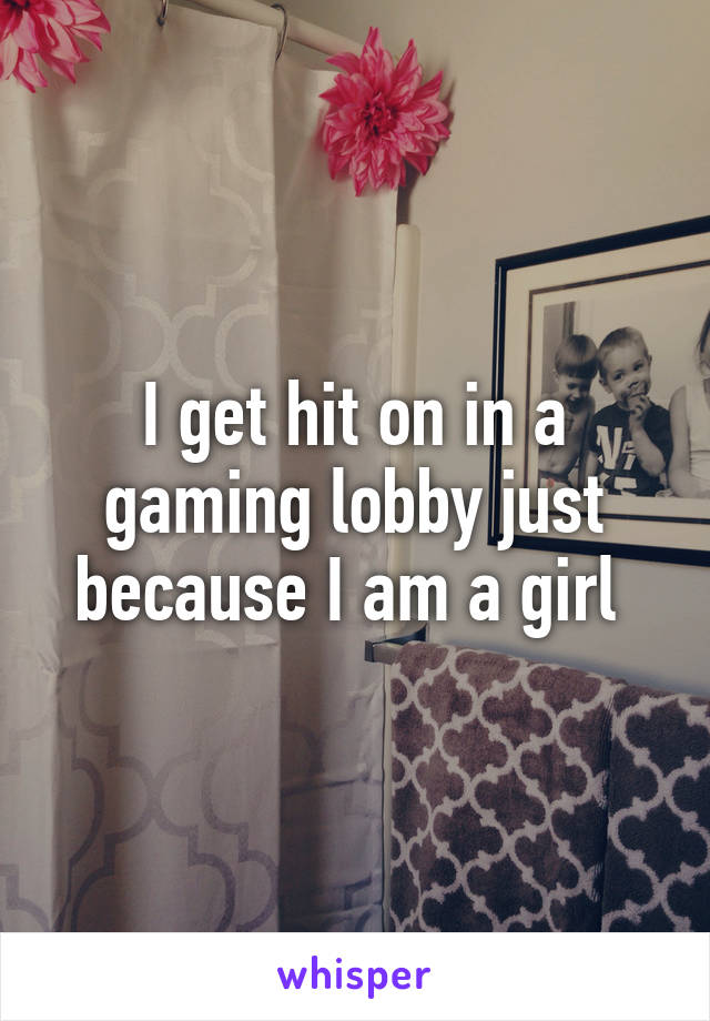 I get hit on in a gaming lobby just because I am a girl 