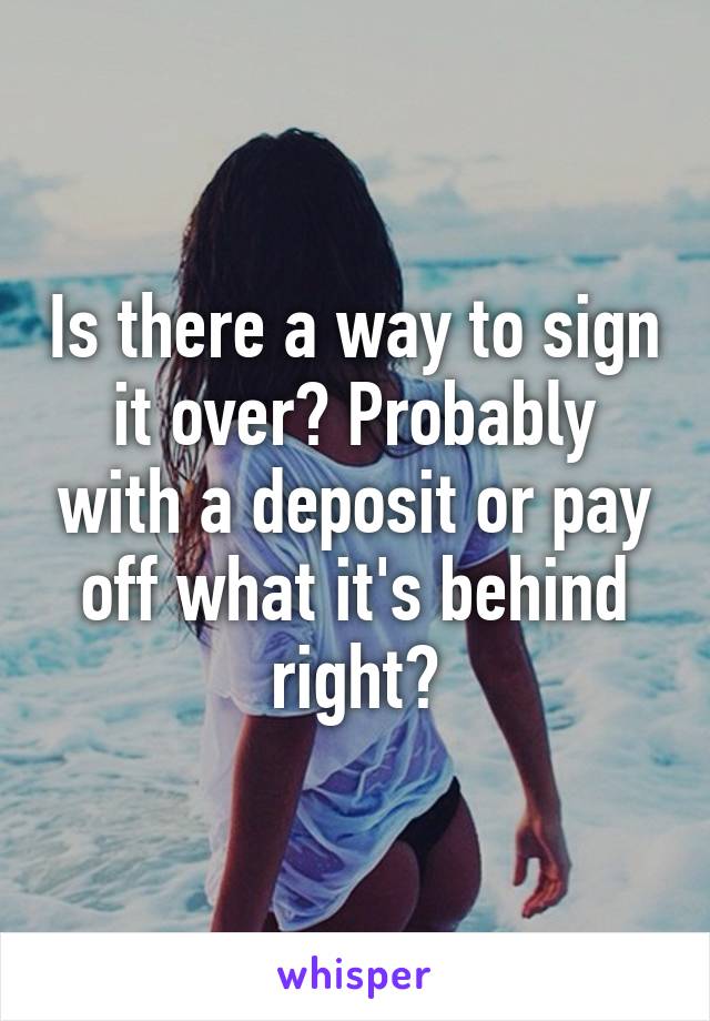 Is there a way to sign it over? Probably with a deposit or pay off what it's behind right?