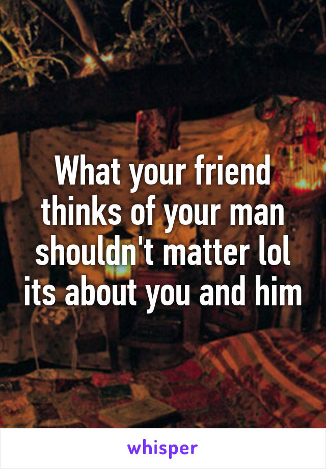 What your friend thinks of your man shouldn't matter lol its about you and him