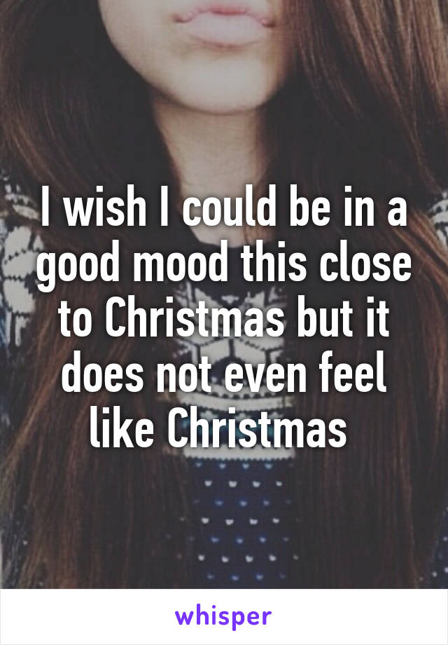 I wish I could be in a good mood this close to Christmas but it does not even feel like Christmas 