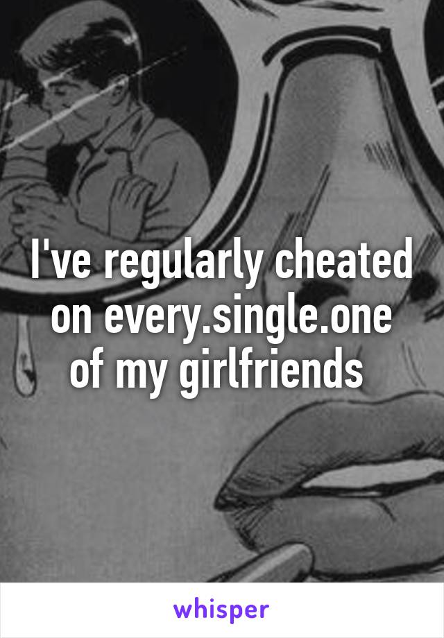 I've regularly cheated on every.single.one of my girlfriends 