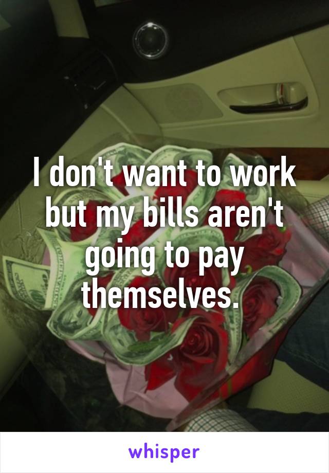 I don't want to work but my bills aren't going to pay themselves. 