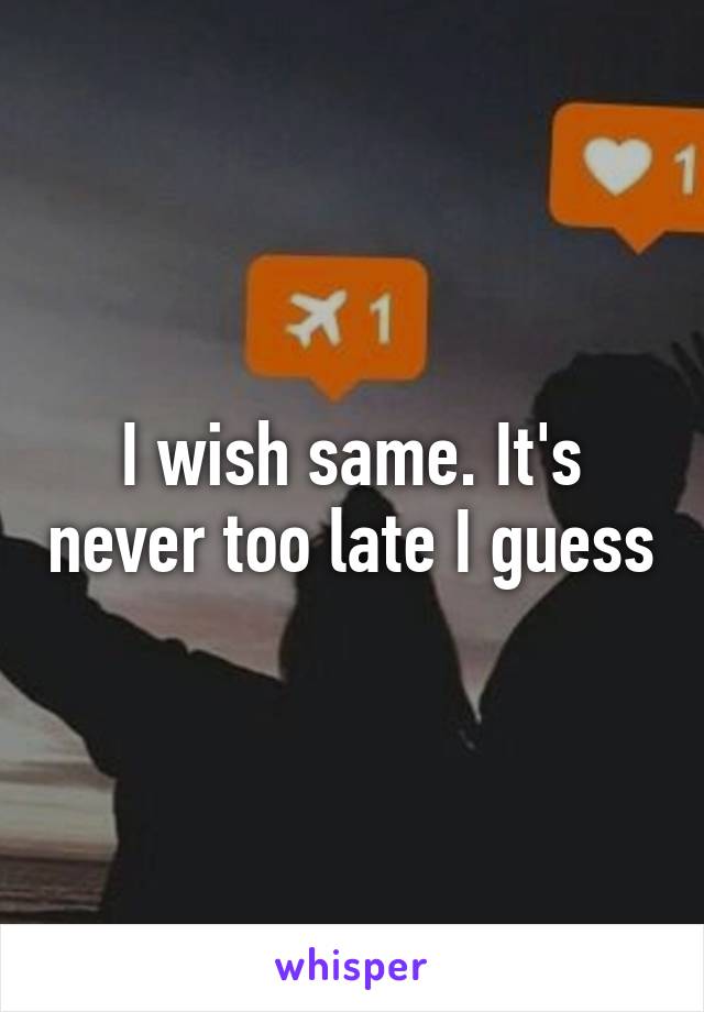 I wish same. It's never too late I guess