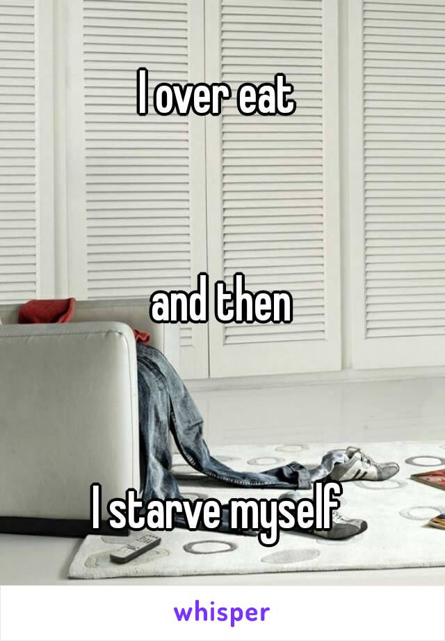 I over eat 


and then


I starve myself 