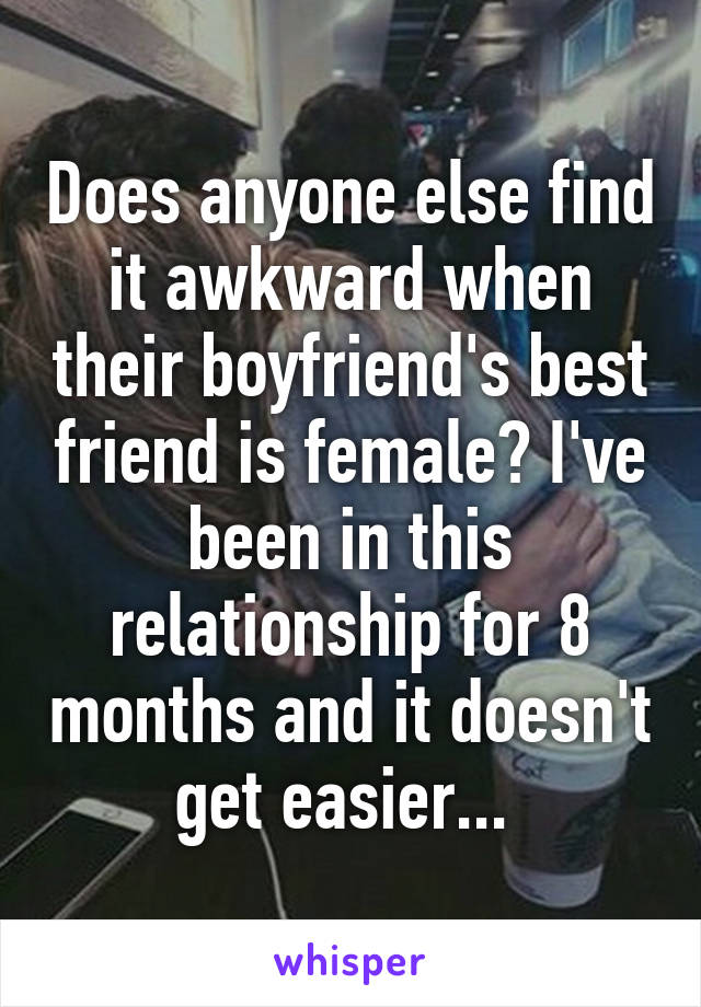 Does anyone else find it awkward when their boyfriend's best friend is female? I've been in this relationship for 8 months and it doesn't get easier... 