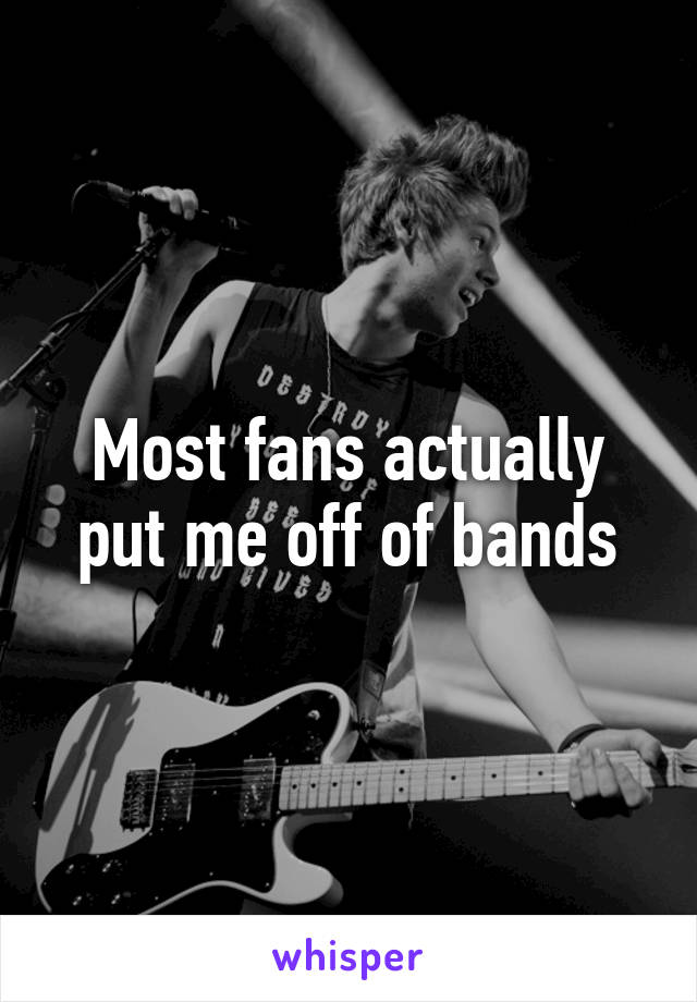 Most fans actually put me off of bands