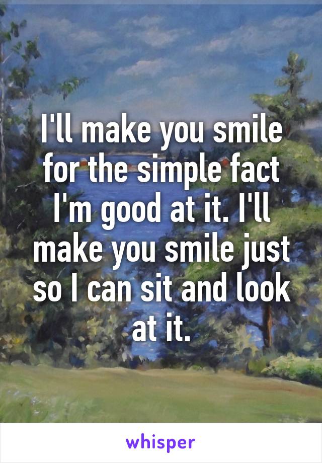 I'll make you smile for the simple fact I'm good at it. I'll make you smile just so I can sit and look at it.